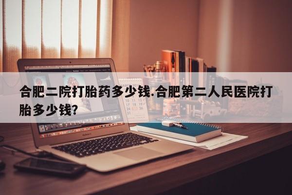 打胎药的微信联系方式合肥二院打胎药多少钱.合肥第二人民医院打胎多少钱？