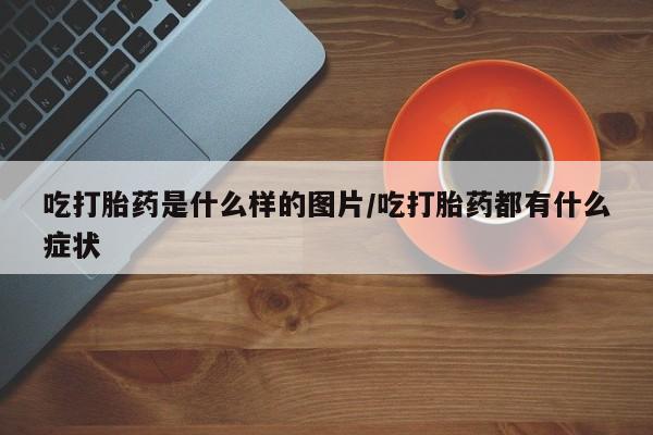 打胎药的微信联系方式吃打胎药是什么样的图片/吃打胎药都有什么症状