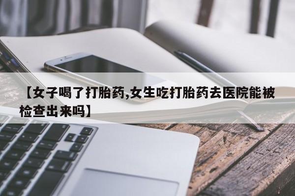 打胎药的微信联系方式【女子喝了打胎药,女生吃打胎药去医院能被检查出来吗】