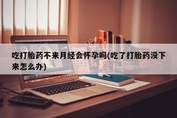 打胎药的微信联系方式吃打胎药不来月经会怀孕吗(吃了打胎药没下来怎么办)