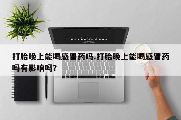 打胎药的微信联系方式打胎晚上能喝感冒药吗.打胎晚上能喝感冒药吗有影响吗？