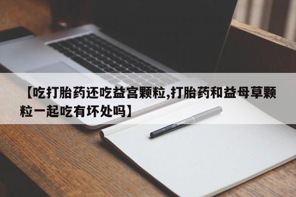 打胎药的微信联系方式【吃打胎药还吃益宫颗粒,打胎药和益母草颗粒一起吃有坏处吗】