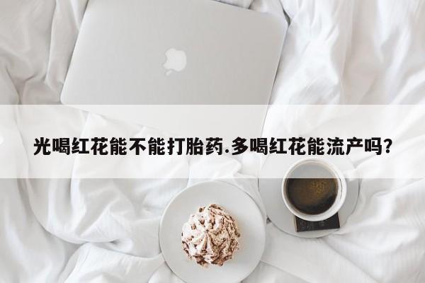 打胎药的微信联系方式光喝红花能不能打胎药.多喝红花能流产吗？
