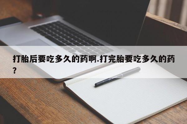 打胎药的微信联系方式打胎后要吃多久的药啊.打完胎要吃多久的药？