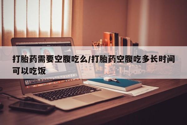 打胎药的微信联系方式打胎药需要空腹吃么/打胎药空腹吃多长时间可以吃饭