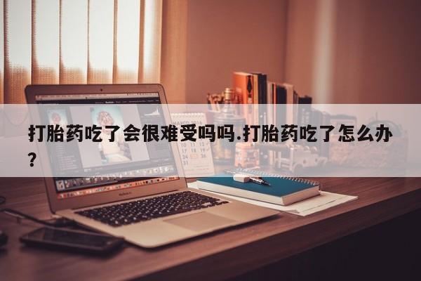 打胎药的微信联系方式打胎药吃了会很难受吗吗.打胎药吃了怎么办？