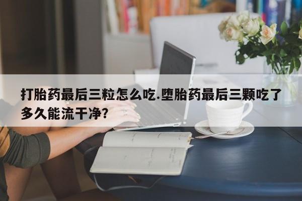 打胎药的微信联系方式打胎药最后三粒怎么吃.堕胎药最后三颗吃了多久能流干净？