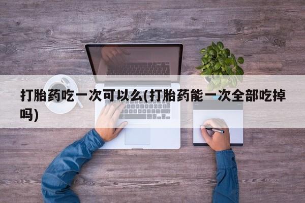 打胎药的微信联系方式打胎药吃一次可以么(打胎药能一次全部吃掉吗)