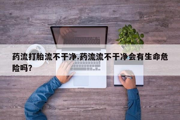 打胎药的微信联系方式药流打胎流不干净.药流流不干净会有生命危险吗？