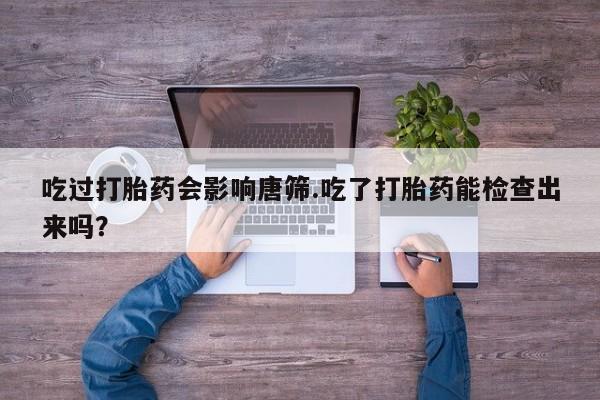 打胎药的微信联系方式吃过打胎药会影响唐筛.吃了打胎药能检查出来吗？