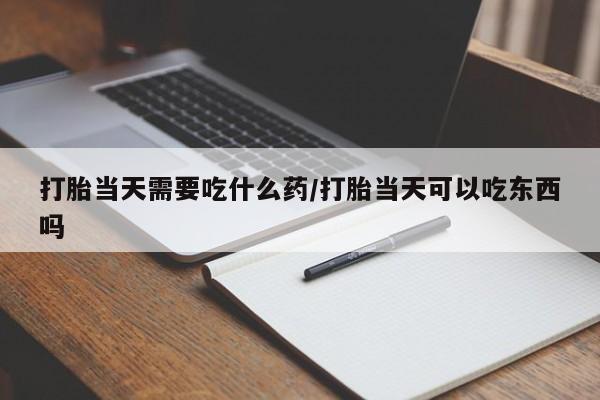 打胎药的微信联系方式打胎当天需要吃什么药/打胎当天可以吃东西吗