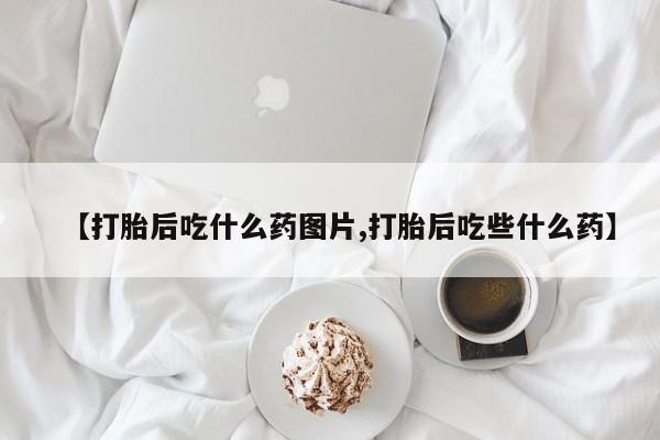 打胎药的微信联系方式【打胎后吃什么药图片,打胎后吃些什么药】