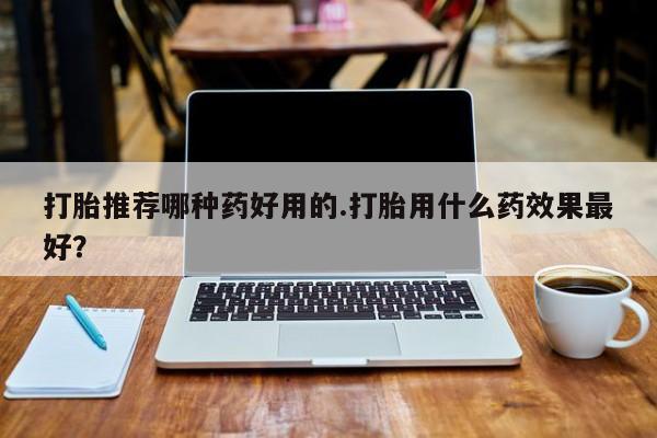 打胎药的微信联系方式打胎推荐哪种药好用的.打胎用什么药效果最好？