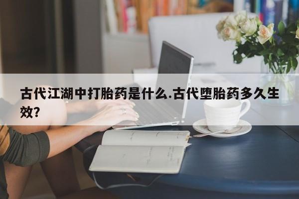 打胎药的微信联系方式古代江湖中打胎药是什么.古代堕胎药多久生效？