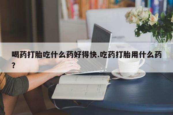 打胎药的微信联系方式喝药打胎吃什么药好得快.吃药打胎用什么药？