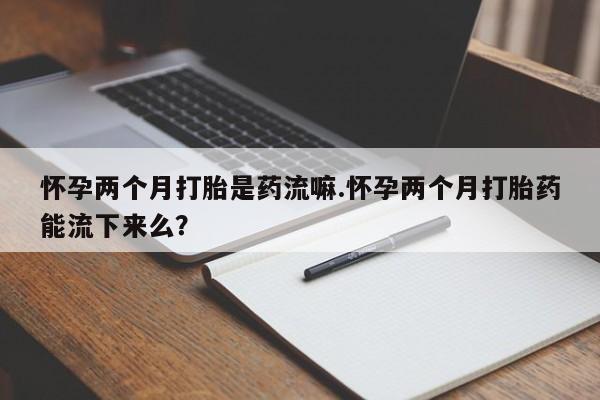 打胎药的微信联系方式怀孕两个月打胎是药流嘛.怀孕两个月打胎药能流下来么？