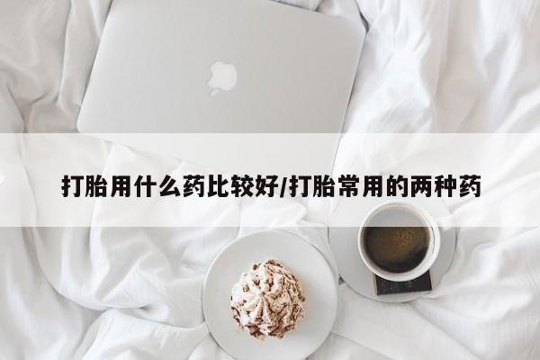 打胎药的微信联系方式打胎用什么药比较好/打胎常用的两种药
