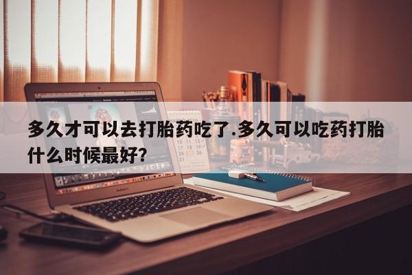 打胎药的微信联系方式多久才可以去打胎药吃了.多久可以吃药打胎什么时候最好？