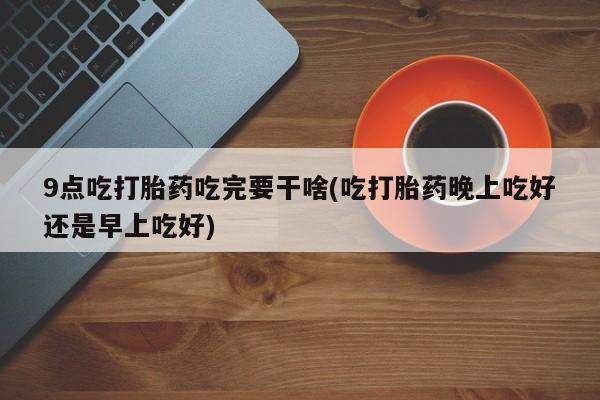 打胎药的微信联系方式9点吃打胎药吃完要干啥(吃打胎药晚上吃好还是早上吃好)