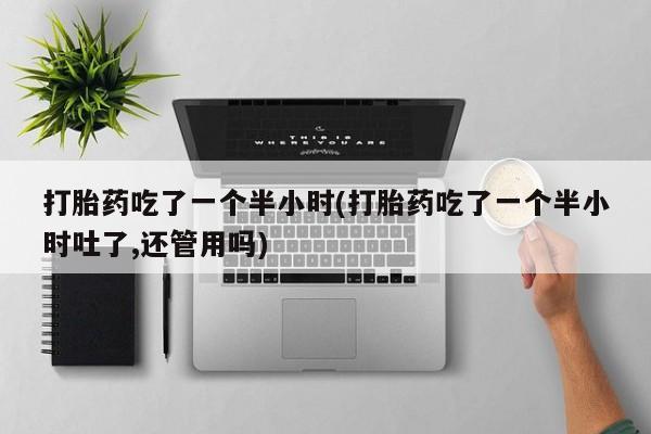 打胎药的微信联系方式打胎药吃了一个半小时(打胎药吃了一个半小时吐了,还管用吗)